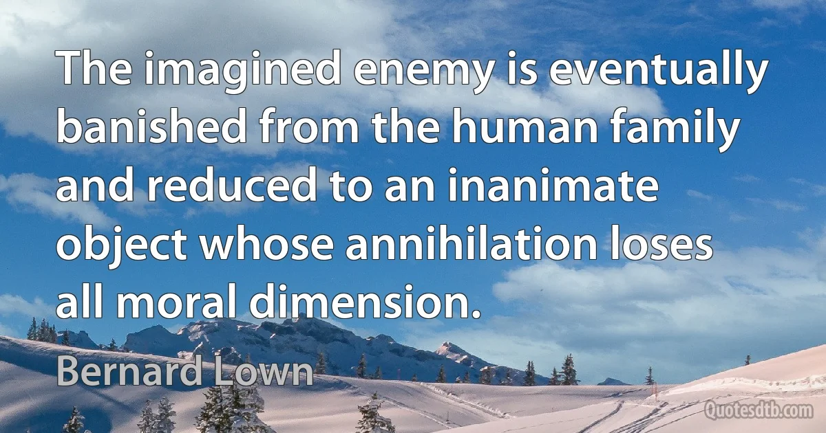 The imagined enemy is eventually banished from the human family and reduced to an inanimate object whose annihilation loses all moral dimension. (Bernard Lown)