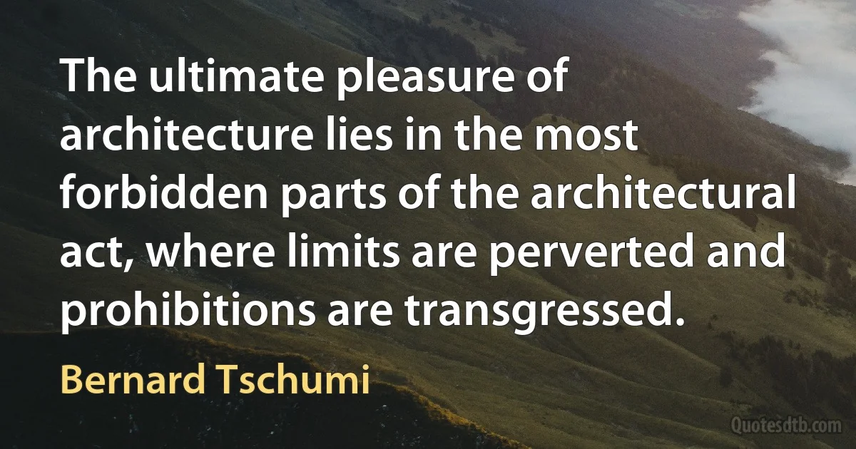 The ultimate pleasure of architecture lies in the most forbidden parts of the architectural act, where limits are perverted and prohibitions are transgressed. (Bernard Tschumi)