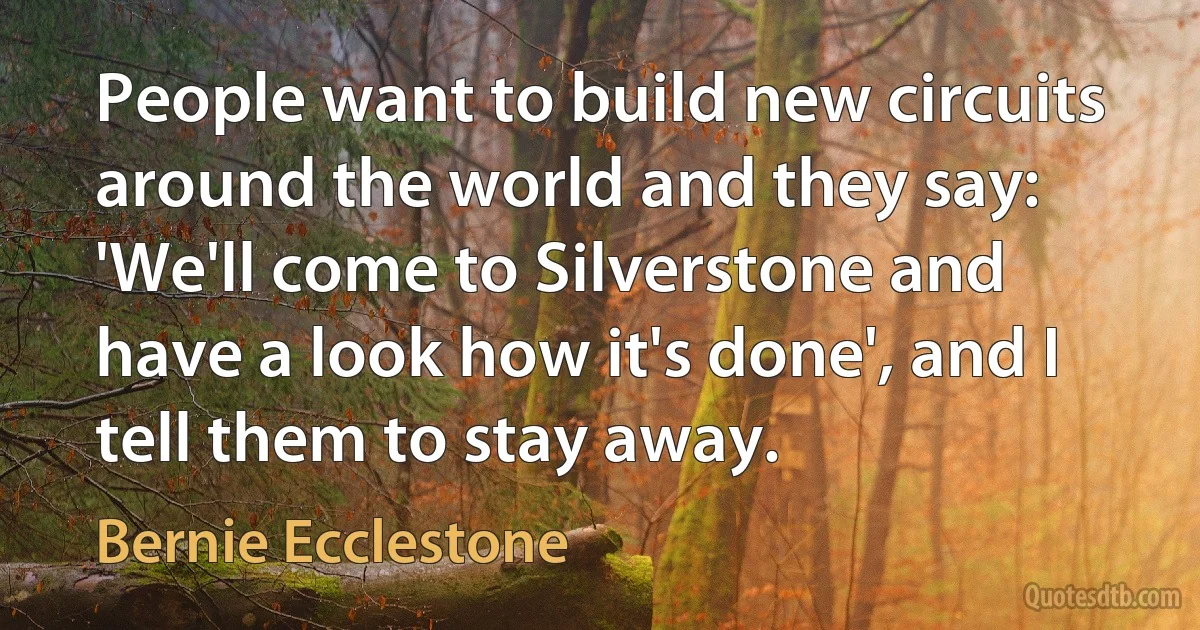 People want to build new circuits around the world and they say: 'We'll come to Silverstone and have a look how it's done', and I tell them to stay away. (Bernie Ecclestone)