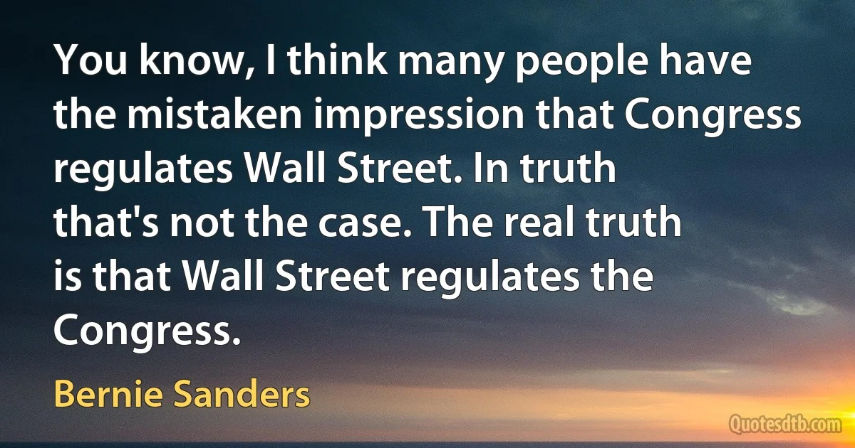 You know, I think many people have the mistaken impression that Congress regulates Wall Street. In truth that's not the case. The real truth is that Wall Street regulates the Congress. (Bernie Sanders)