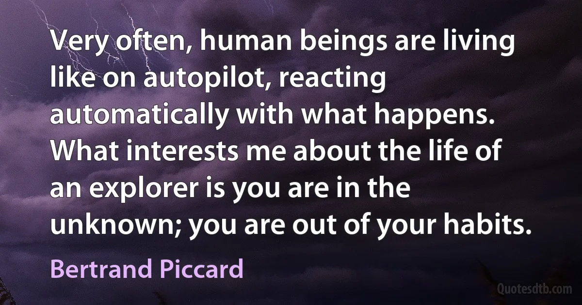 Very often, human beings are living like on autopilot, reacting automatically with what happens. What interests me about the life of an explorer is you are in the unknown; you are out of your habits. (Bertrand Piccard)