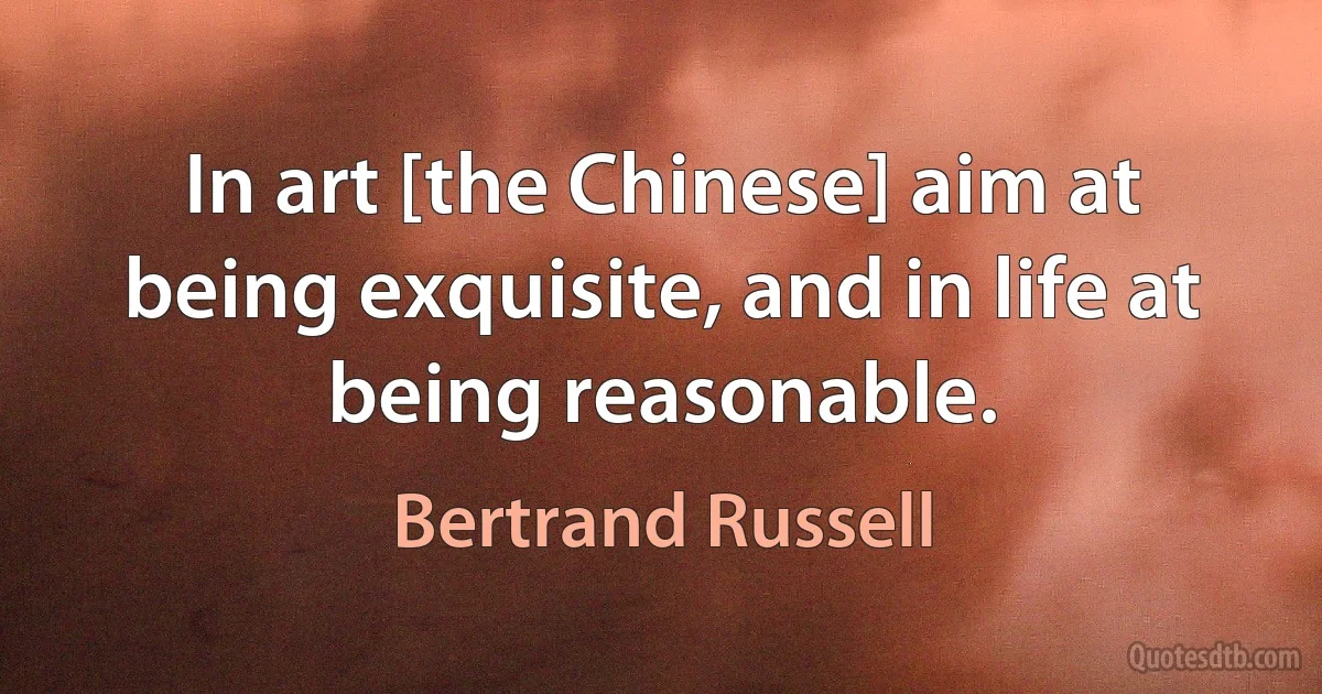 In art [the Chinese] aim at being exquisite, and in life at being reasonable. (Bertrand Russell)