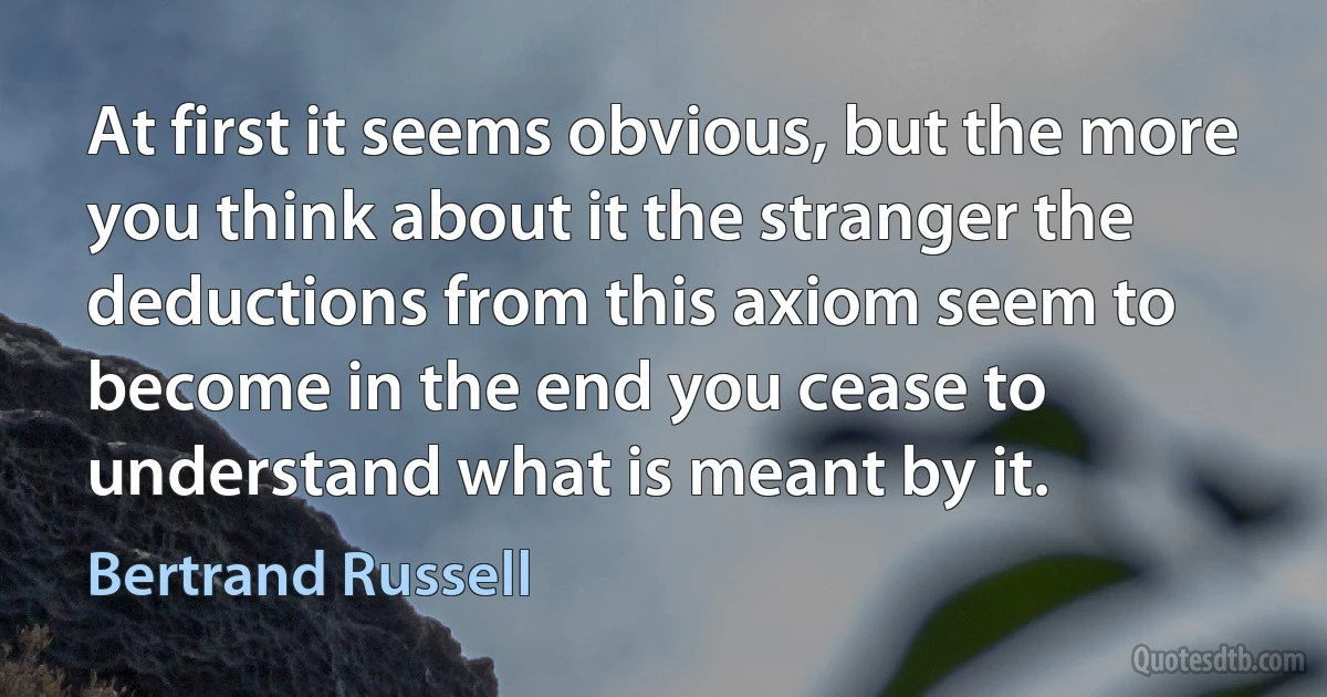 At first it seems obvious, but the more you think about it the stranger the deductions from this axiom seem to become in the end you cease to understand what is meant by it. (Bertrand Russell)