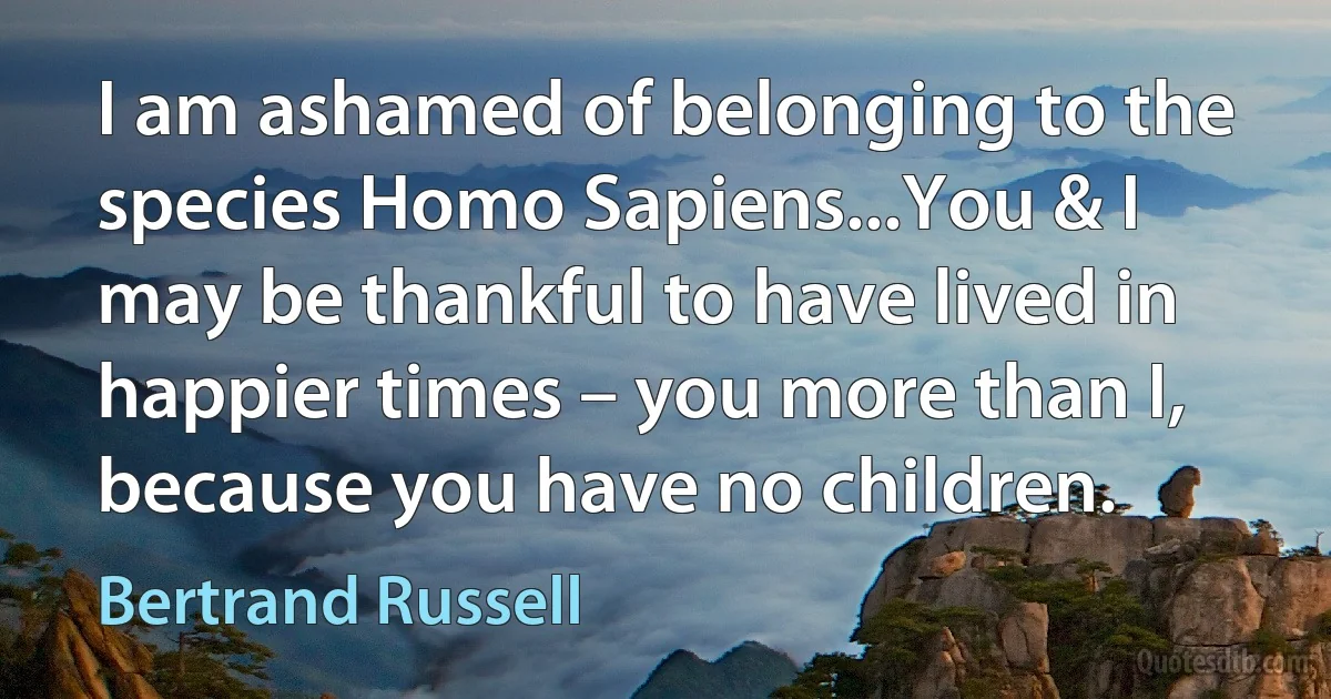 I am ashamed of belonging to the species Homo Sapiens...You & I may be thankful to have lived in happier times – you more than I, because you have no children. (Bertrand Russell)