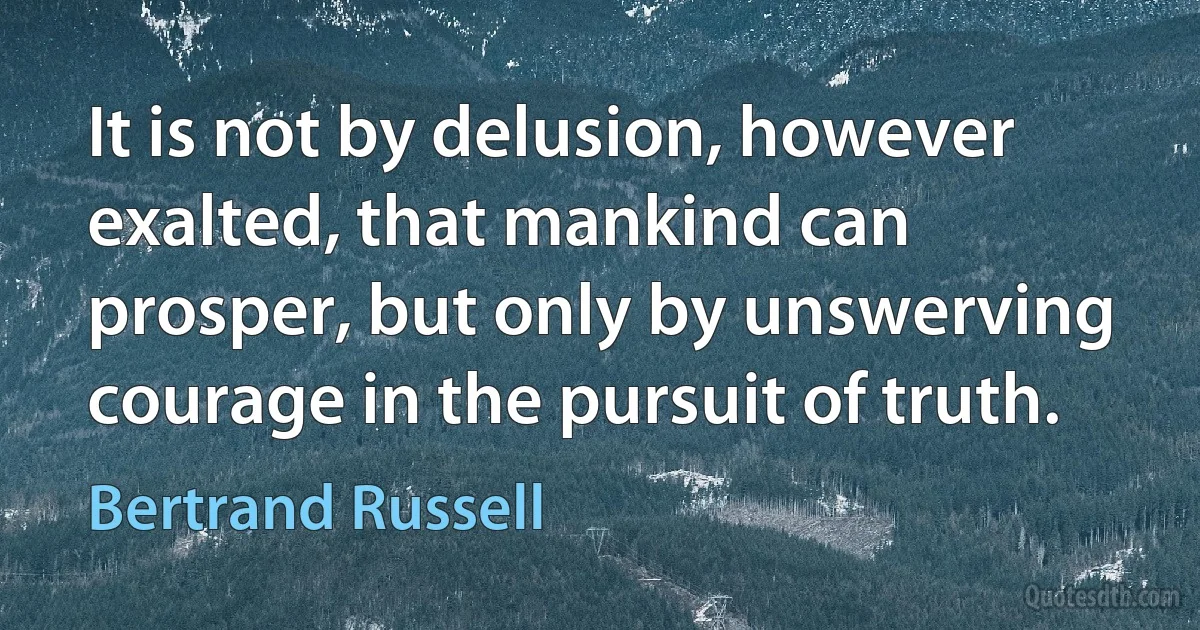 It is not by delusion, however exalted, that mankind can prosper, but only by unswerving courage in the pursuit of truth. (Bertrand Russell)