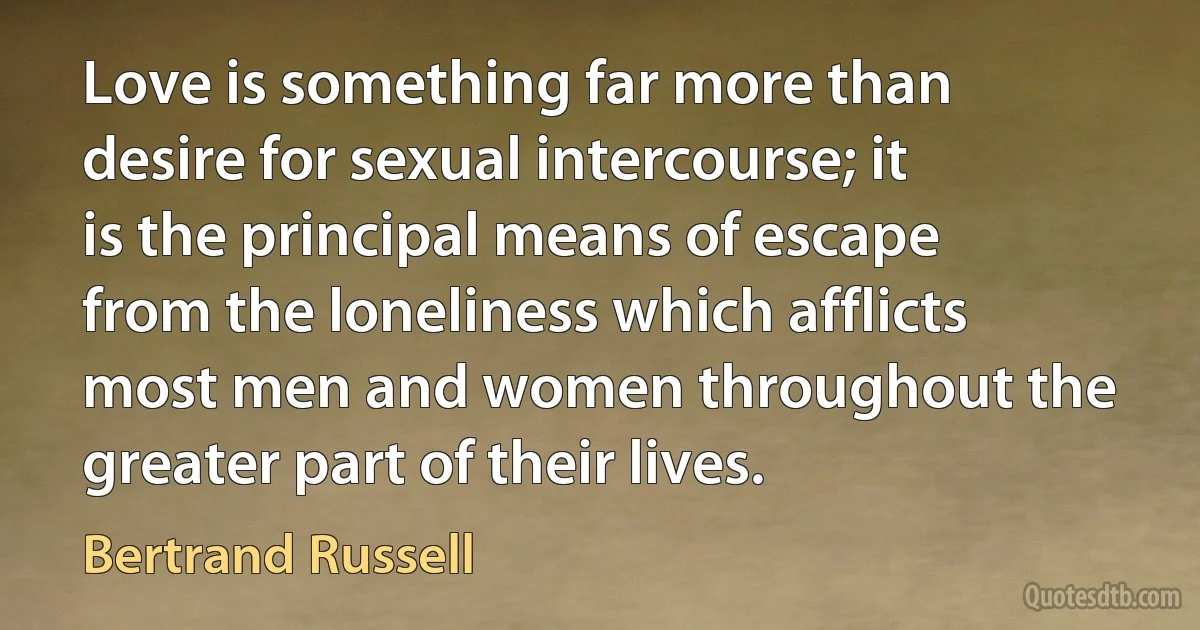 Love is something far more than desire for sexual intercourse; it is the principal means of escape from the loneliness which afflicts most men and women throughout the greater part of their lives. (Bertrand Russell)