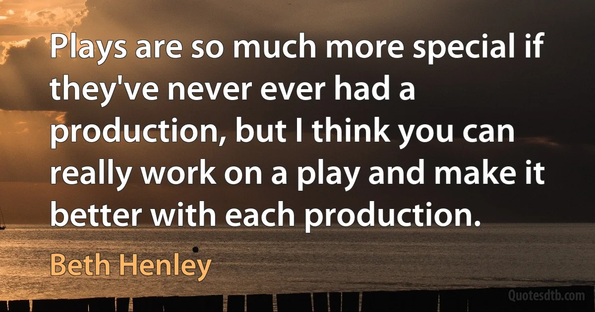 Plays are so much more special if they've never ever had a production, but I think you can really work on a play and make it better with each production. (Beth Henley)