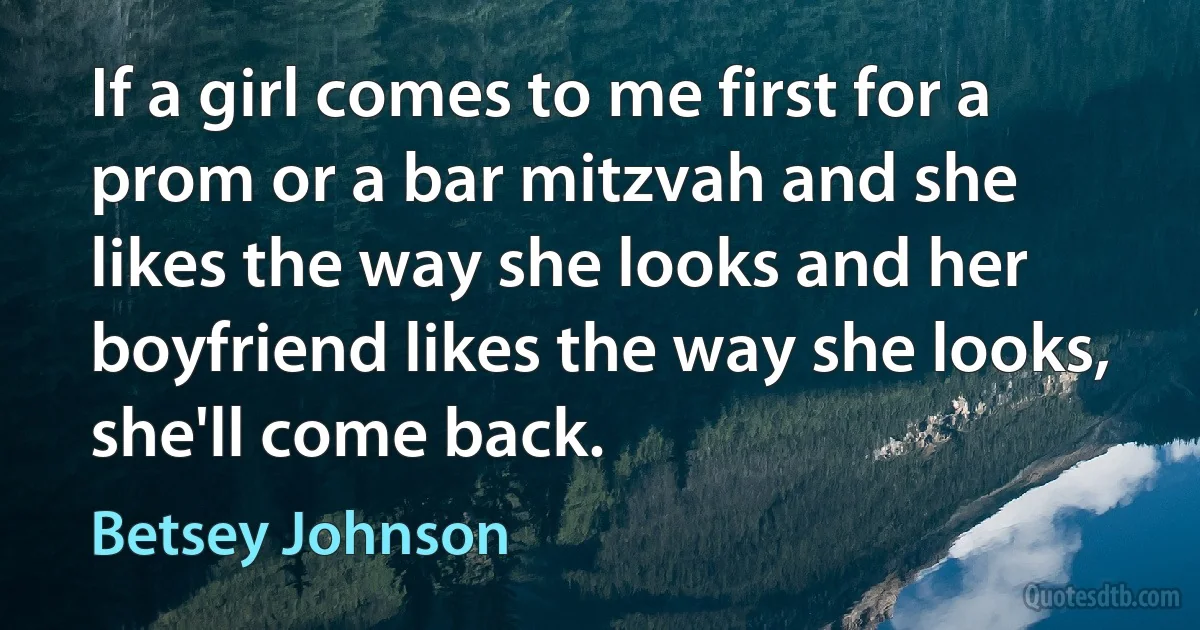 If a girl comes to me first for a prom or a bar mitzvah and she likes the way she looks and her boyfriend likes the way she looks, she'll come back. (Betsey Johnson)