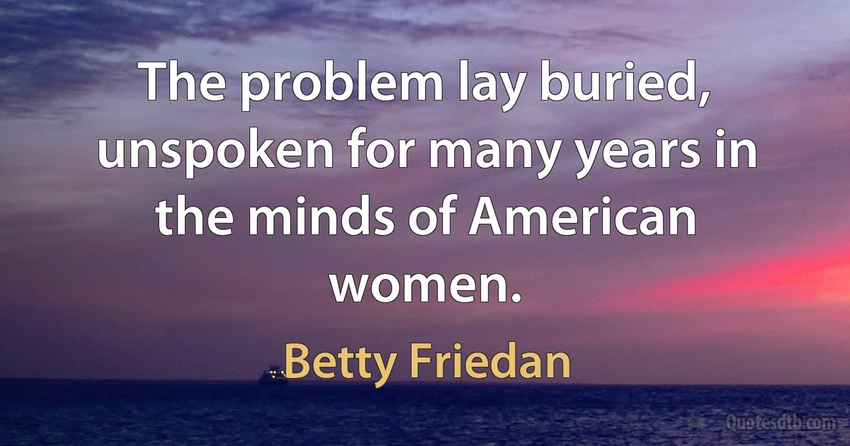 The problem lay buried, unspoken for many years in the minds of American women. (Betty Friedan)