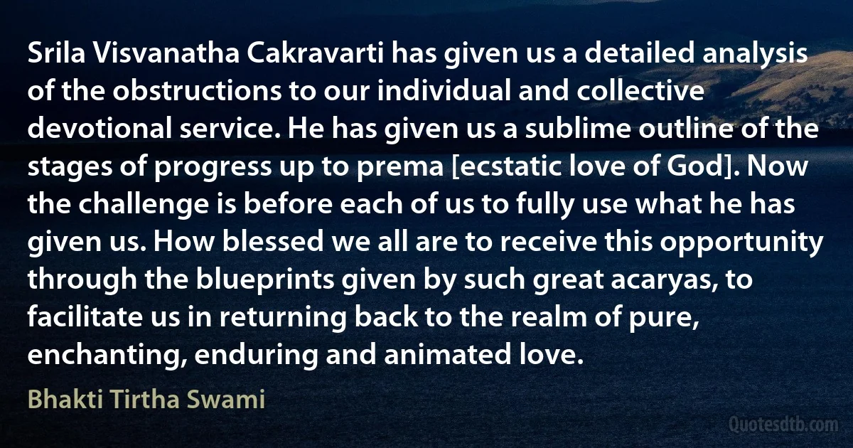 Srila Visvanatha Cakravarti has given us a detailed analysis of the obstructions to our individual and collective devotional service. He has given us a sublime outline of the stages of progress up to prema [ecstatic love of God]. Now the challenge is before each of us to fully use what he has given us. How blessed we all are to receive this opportunity through the blueprints given by such great acaryas, to facilitate us in returning back to the realm of pure, enchanting, enduring and animated love. (Bhakti Tirtha Swami)