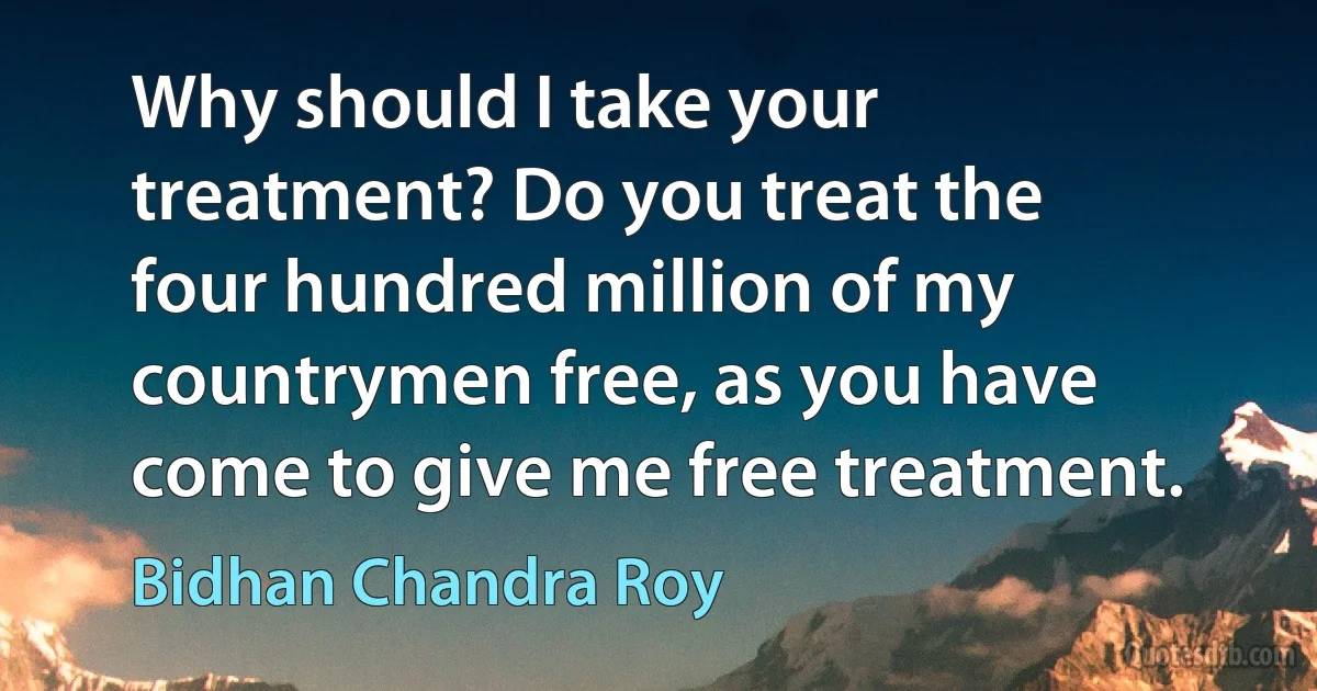 Why should I take your treatment? Do you treat the four hundred million of my countrymen free, as you have come to give me free treatment. (Bidhan Chandra Roy)