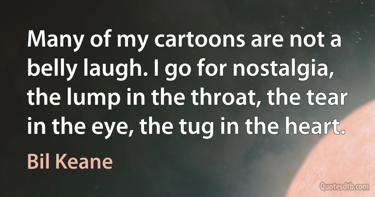 Many of my cartoons are not a belly laugh. I go for nostalgia, the lump in the throat, the tear in the eye, the tug in the heart. (Bil Keane)