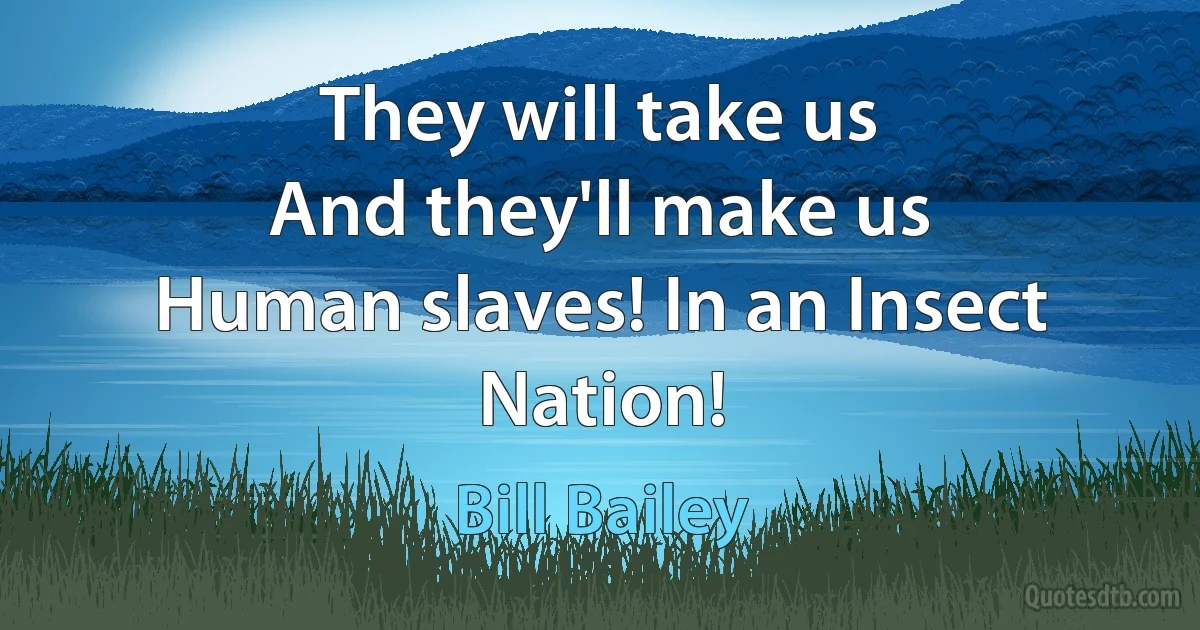 They will take us
And they'll make us
Human slaves! In an Insect Nation! (Bill Bailey)