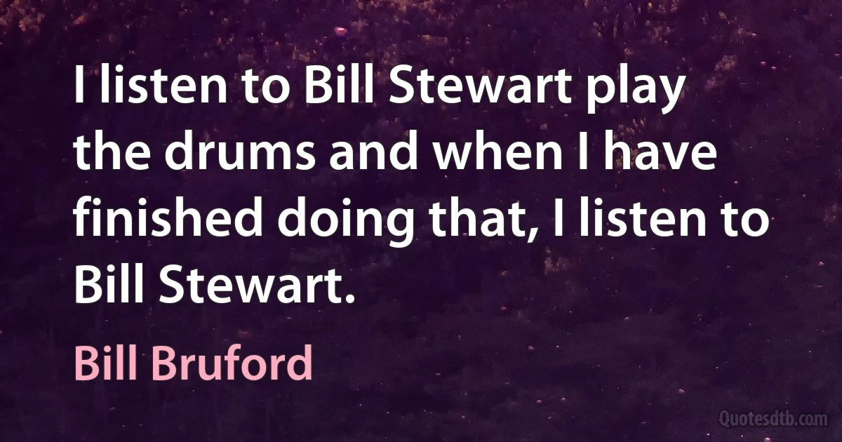 I listen to Bill Stewart play the drums and when I have finished doing that, I listen to Bill Stewart. (Bill Bruford)