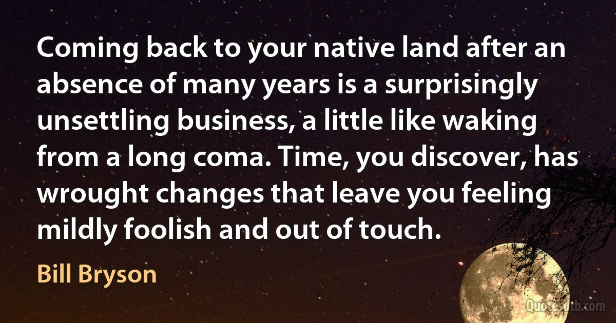 Coming back to your native land after an absence of many years is a surprisingly unsettling business, a little like waking from a long coma. Time, you discover, has wrought changes that leave you feeling mildly foolish and out of touch. (Bill Bryson)