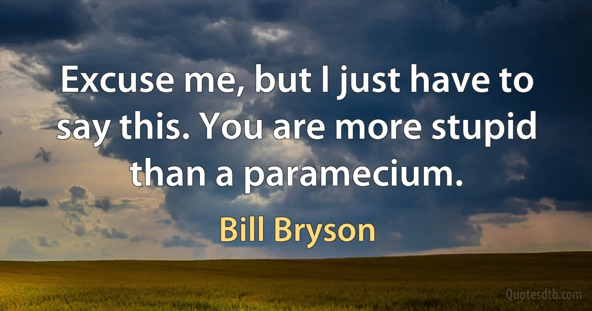 Excuse me, but I just have to say this. You are more stupid than a paramecium. (Bill Bryson)