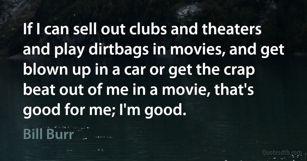 If I can sell out clubs and theaters and play dirtbags in movies, and get blown up in a car or get the crap beat out of me in a movie, that's good for me; I'm good. (Bill Burr)