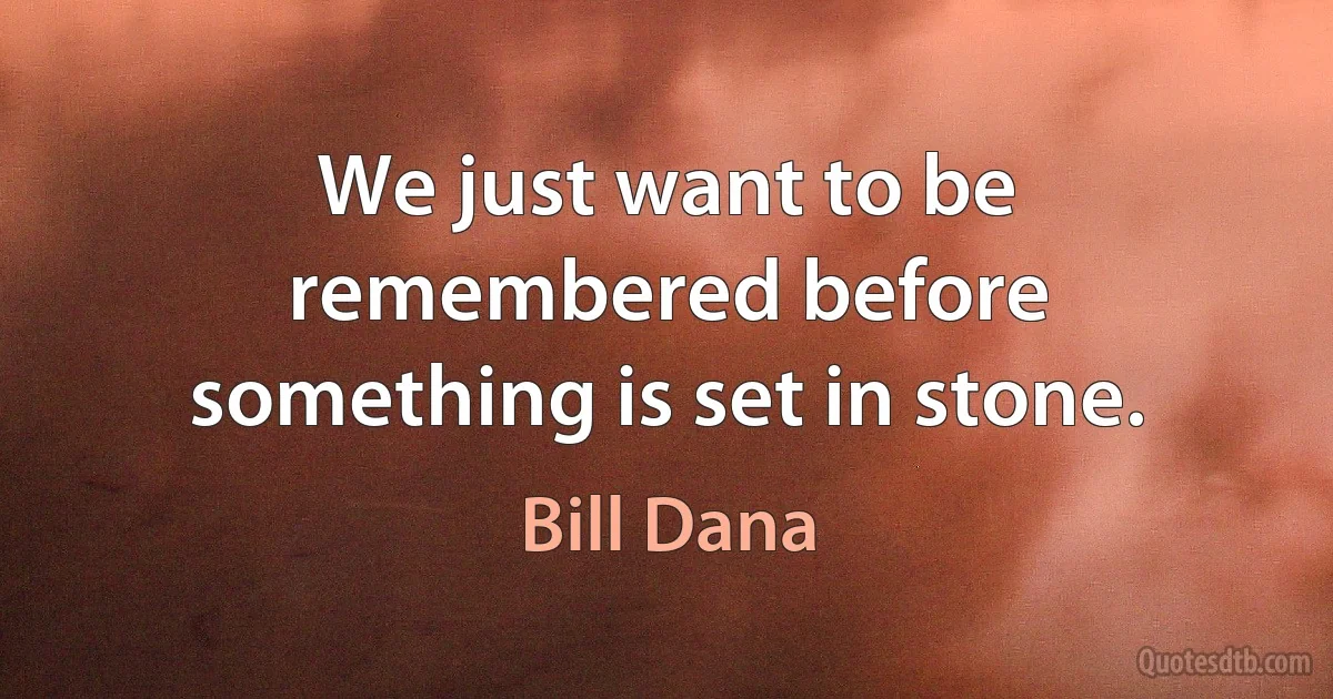 We just want to be remembered before something is set in stone. (Bill Dana)