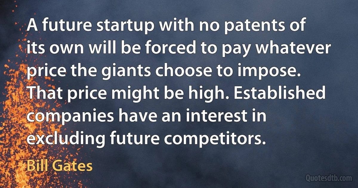 A future startup with no patents of its own will be forced to pay whatever price the giants choose to impose. That price might be high. Established companies have an interest in excluding future competitors. (Bill Gates)