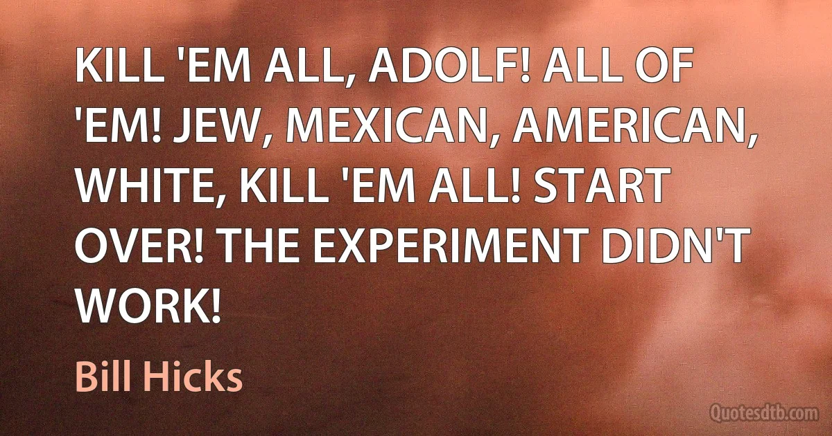 KILL 'EM ALL, ADOLF! ALL OF 'EM! JEW, MEXICAN, AMERICAN, WHITE, KILL 'EM ALL! START OVER! THE EXPERIMENT DIDN'T WORK! (Bill Hicks)