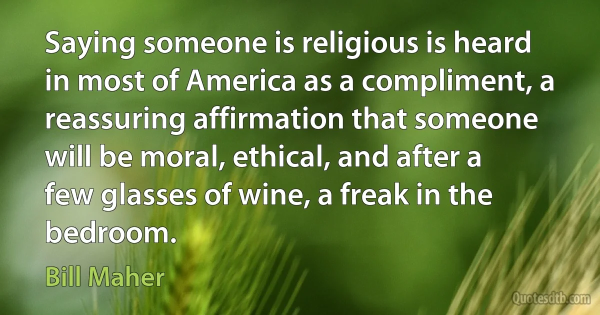 Saying someone is religious is heard in most of America as a compliment, a reassuring affirmation that someone will be moral, ethical, and after a few glasses of wine, a freak in the bedroom. (Bill Maher)