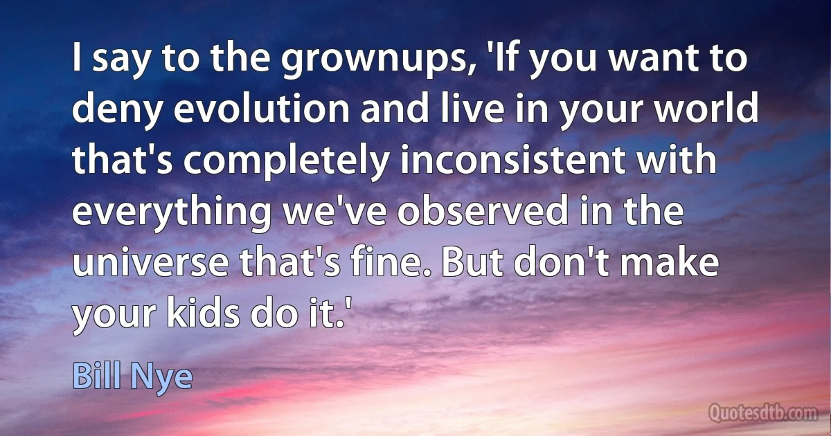 I say to the grownups, 'If you want to deny evolution and live in your world that's completely inconsistent with everything we've observed in the universe that's fine. But don't make your kids do it.' (Bill Nye)