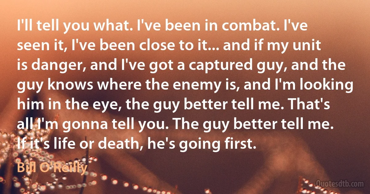 I'll tell you what. I've been in combat. I've seen it, I've been close to it... and if my unit is danger, and I've got a captured guy, and the guy knows where the enemy is, and I'm looking him in the eye, the guy better tell me. That's all I'm gonna tell you. The guy better tell me. If it's life or death, he's going first. (Bill O'Reilly)