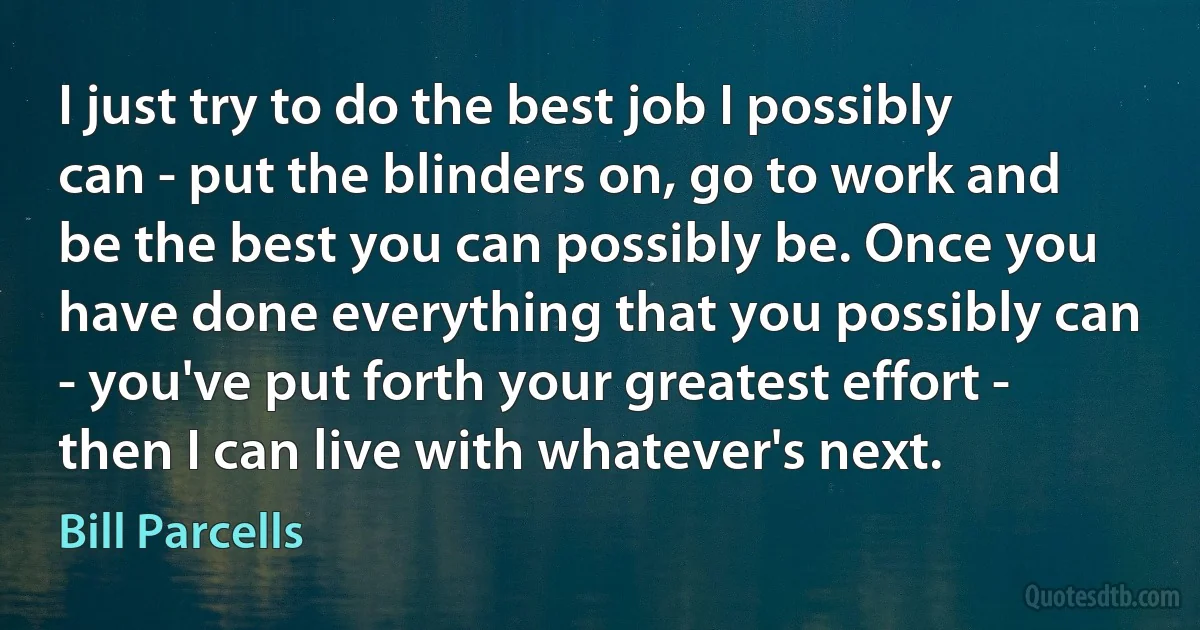 I just try to do the best job I possibly can - put the blinders on, go to work and be the best you can possibly be. Once you have done everything that you possibly can - you've put forth your greatest effort - then I can live with whatever's next. (Bill Parcells)