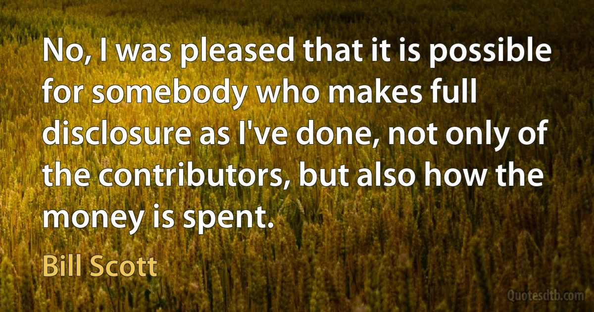 No, I was pleased that it is possible for somebody who makes full disclosure as I've done, not only of the contributors, but also how the money is spent. (Bill Scott)