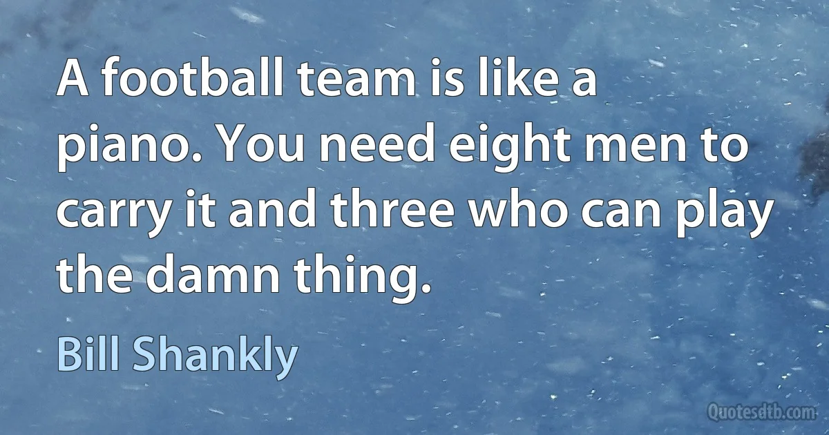 A football team is like a piano. You need eight men to carry it and three who can play the damn thing. (Bill Shankly)