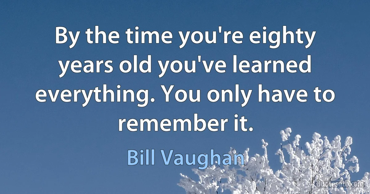 By the time you're eighty years old you've learned everything. You only have to remember it. (Bill Vaughan)