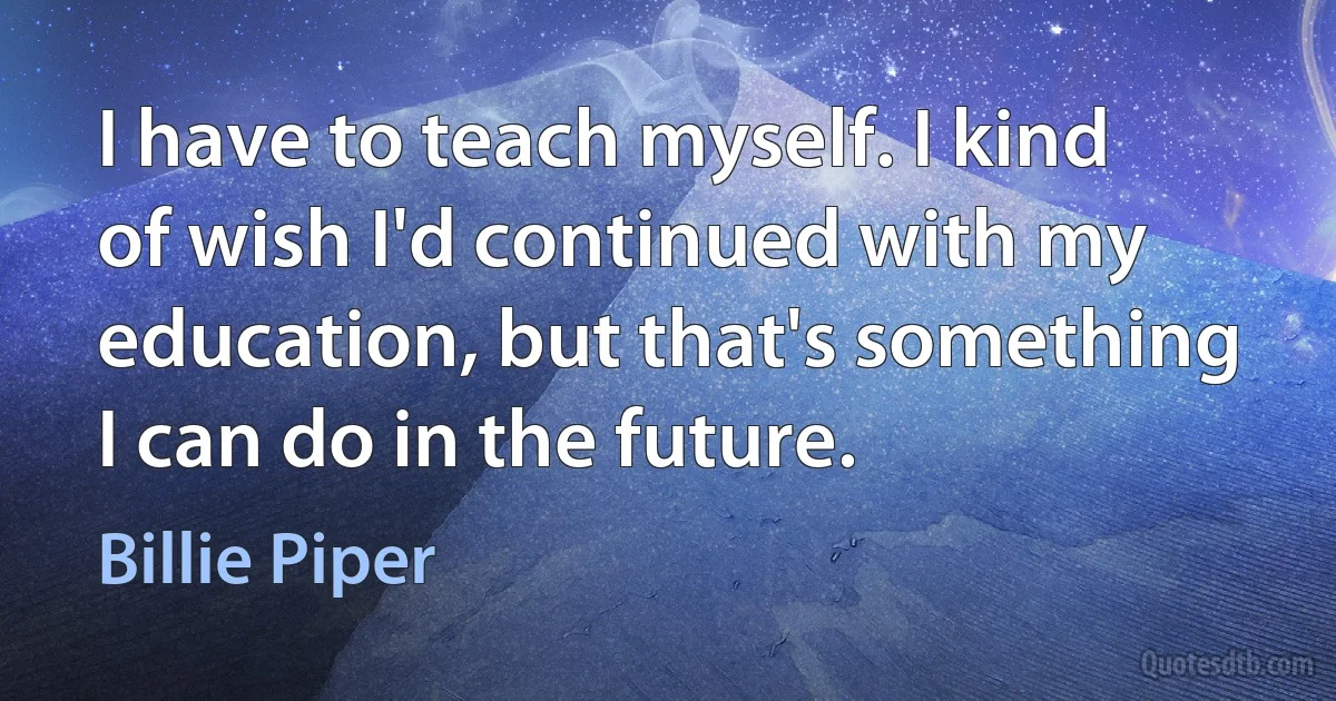 I have to teach myself. I kind of wish I'd continued with my education, but that's something I can do in the future. (Billie Piper)