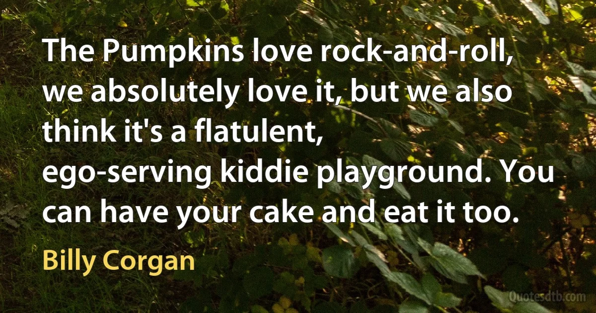 The Pumpkins love rock-and-roll, we absolutely love it, but we also think it's a flatulent, ego-serving kiddie playground. You can have your cake and eat it too. (Billy Corgan)