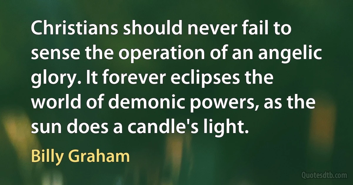 Christians should never fail to sense the operation of an angelic glory. It forever eclipses the world of demonic powers, as the sun does a candle's light. (Billy Graham)