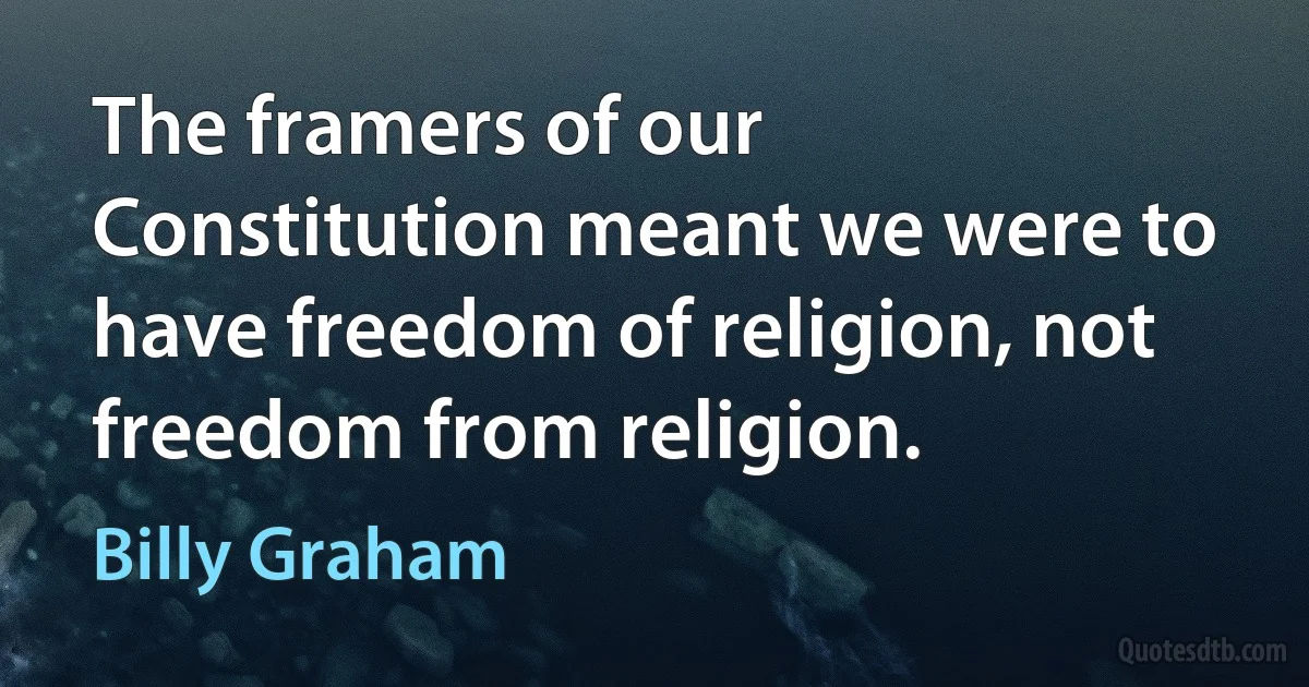 The framers of our Constitution meant we were to have freedom of religion, not freedom from religion. (Billy Graham)