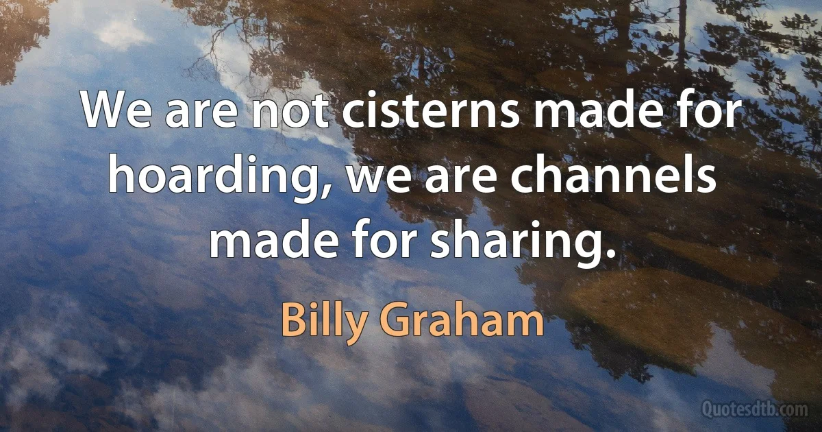 We are not cisterns made for hoarding, we are channels made for sharing. (Billy Graham)