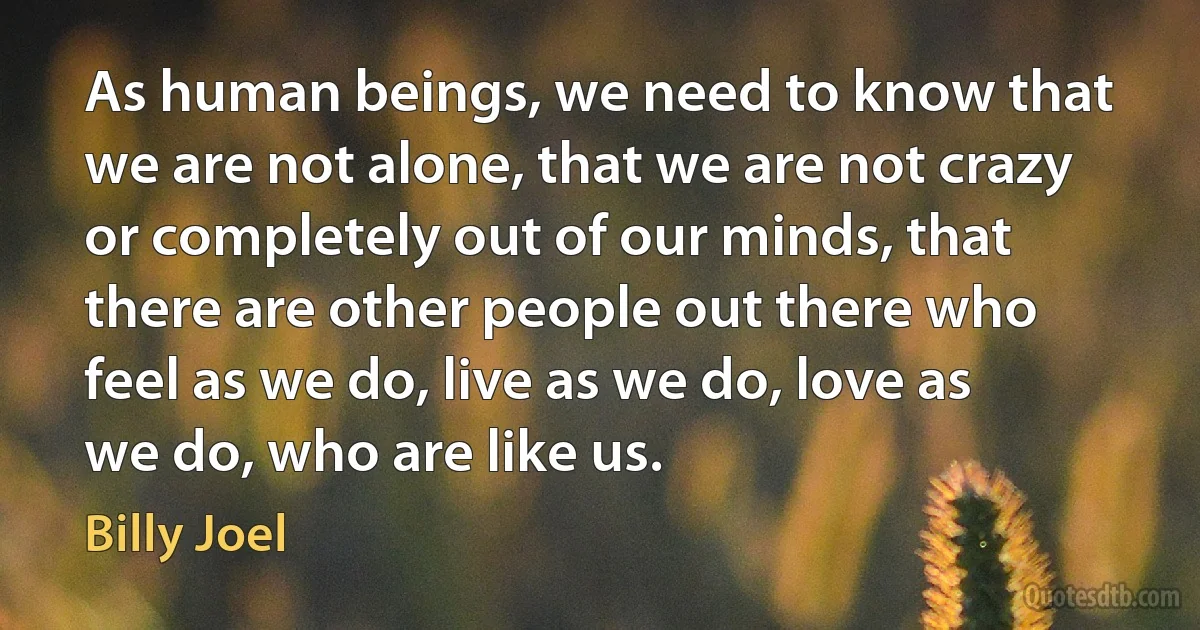 As human beings, we need to know that we are not alone, that we are not crazy or completely out of our minds, that there are other people out there who feel as we do, live as we do, love as we do, who are like us. (Billy Joel)