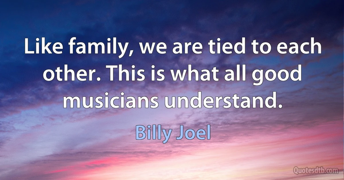 Like family, we are tied to each other. This is what all good musicians understand. (Billy Joel)