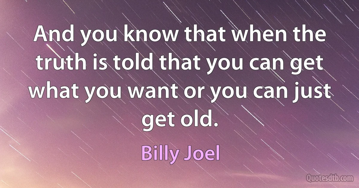 And you know that when the truth is told that you can get what you want or you can just get old. (Billy Joel)