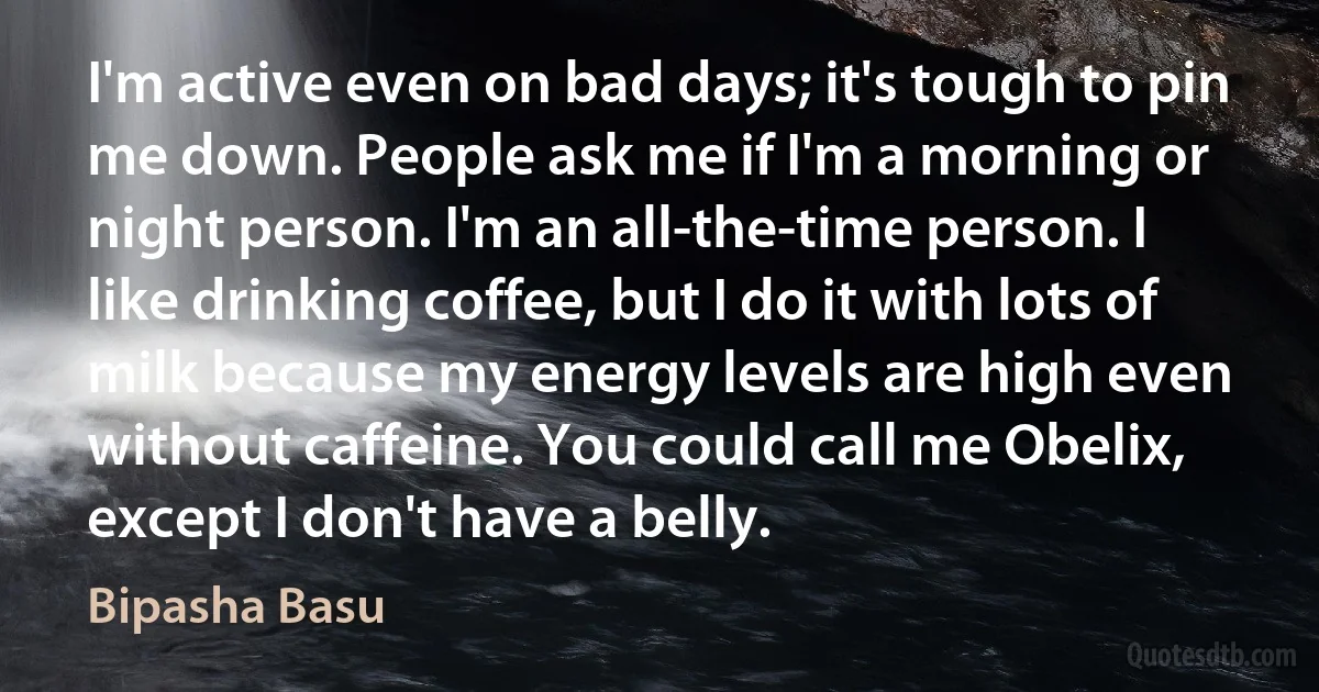 I'm active even on bad days; it's tough to pin me down. People ask me if I'm a morning or night person. I'm an all-the-time person. I like drinking coffee, but I do it with lots of milk because my energy levels are high even without caffeine. You could call me Obelix, except I don't have a belly. (Bipasha Basu)