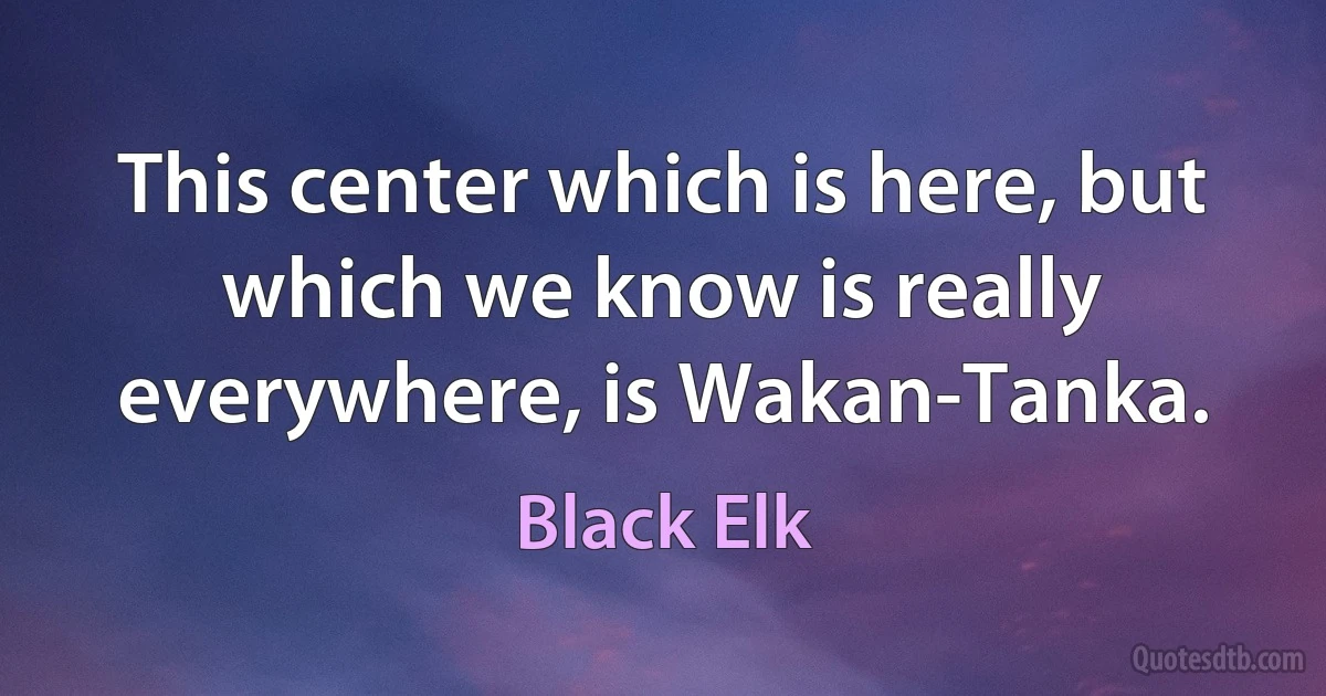 This center which is here, but which we know is really everywhere, is Wakan-Tanka. (Black Elk)