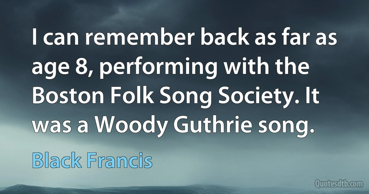 I can remember back as far as age 8, performing with the Boston Folk Song Society. It was a Woody Guthrie song. (Black Francis)