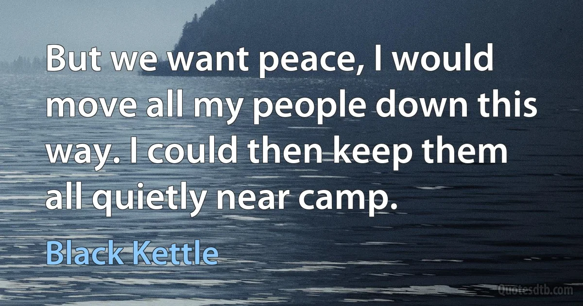 But we want peace, I would move all my people down this way. I could then keep them all quietly near camp. (Black Kettle)