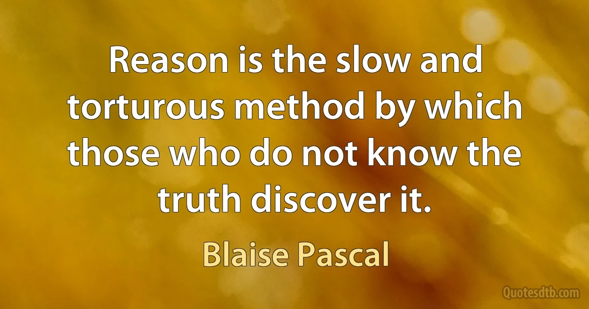 Reason is the slow and torturous method by which those who do not know the truth discover it. (Blaise Pascal)