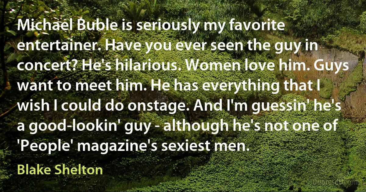 Michael Buble is seriously my favorite entertainer. Have you ever seen the guy in concert? He's hilarious. Women love him. Guys want to meet him. He has everything that I wish I could do onstage. And I'm guessin' he's a good-lookin' guy - although he's not one of 'People' magazine's sexiest men. (Blake Shelton)