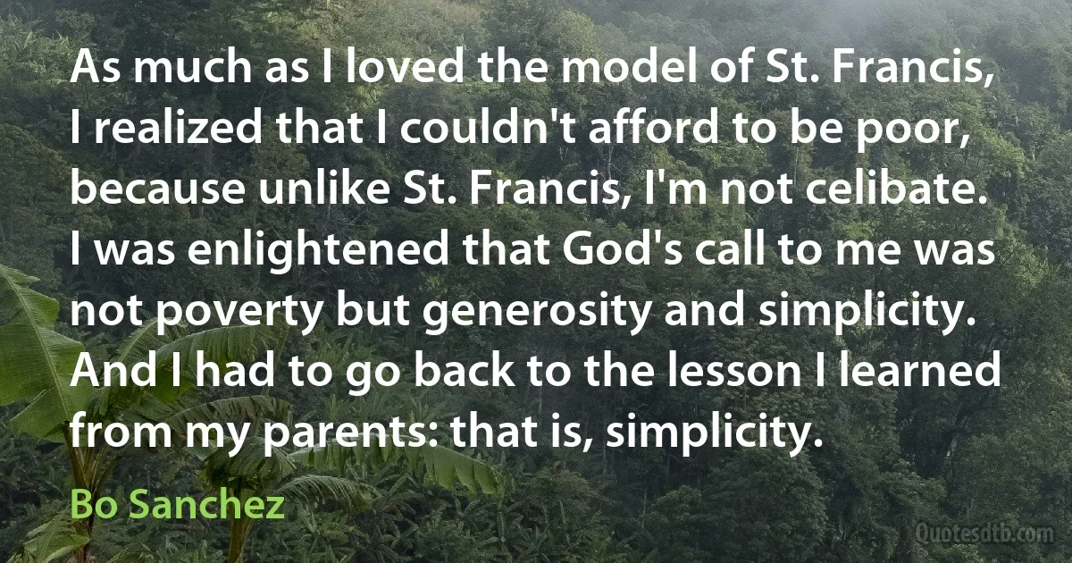 As much as I loved the model of St. Francis, I realized that I couldn't afford to be poor, because unlike St. Francis, I'm not celibate. I was enlightened that God's call to me was not poverty but generosity and simplicity. And I had to go back to the lesson I learned from my parents: that is, simplicity. (Bo Sanchez)