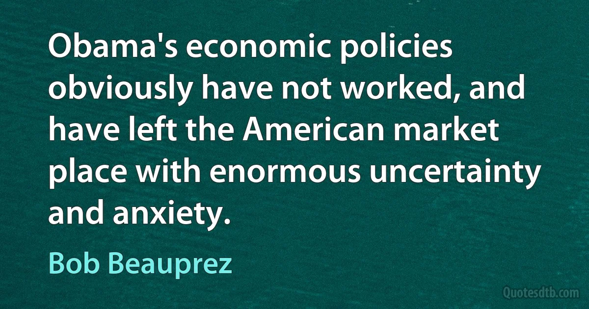 Obama's economic policies obviously have not worked, and have left the American market place with enormous uncertainty and anxiety. (Bob Beauprez)