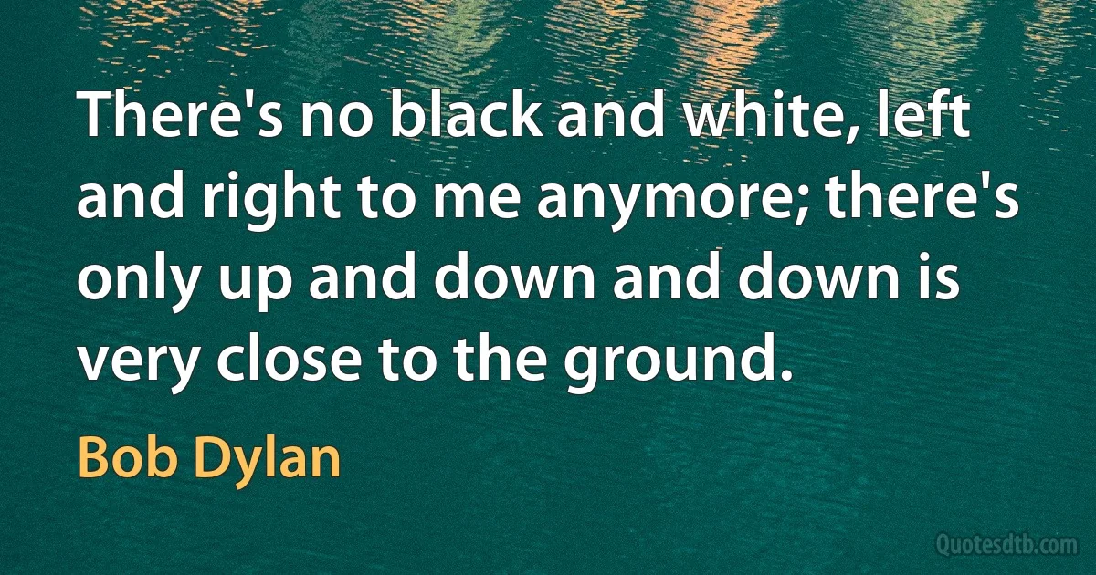 There's no black and white, left and right to me anymore; there's only up and down and down is very close to the ground. (Bob Dylan)