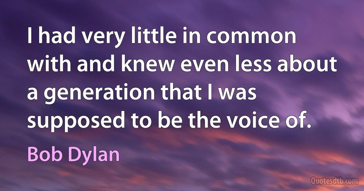 I had very little in common with and knew even less about a generation that I was supposed to be the voice of. (Bob Dylan)