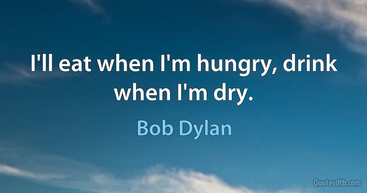 I'll eat when I'm hungry, drink when I'm dry. (Bob Dylan)